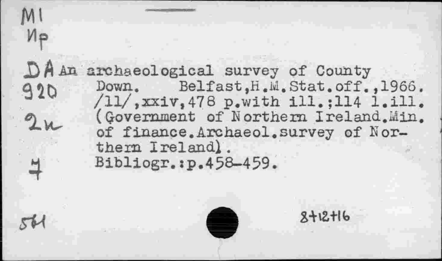 ﻿Ml
иР
J^/lAn archaeological survey of County S20
Down.	Belfast,H.Ы.Stat.off.,1966.
/ll/,xxiv,478 p.with ill.;114 l.ill. (government of Northern I reland.. Min. of finance.Archaeol.survey of Northern Ireland.} .
Bibliogr.:p.458-459.
5^
X-№+lt